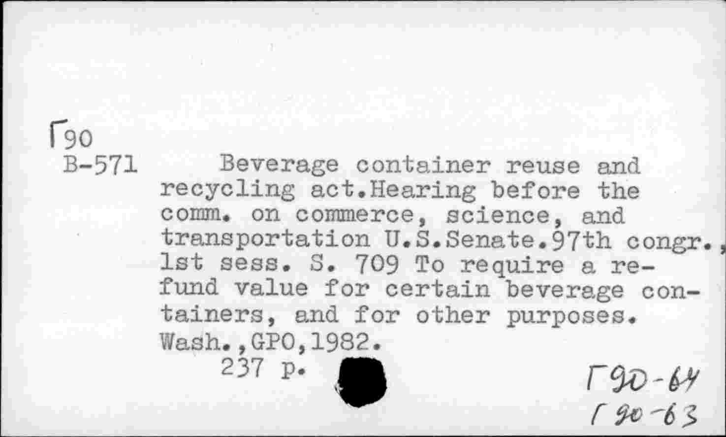 ﻿P9O
B-571
Beverage container reuse and recycling act.Hearing before the comm, on commerce, science, and transportation U.S.Senate.97th congr. 1st sess. S. 709 To require a refund value for certain beverage containers, and for other purposes.
Wash.,GPO,1982.
237 p- A
r